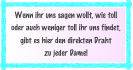 Wenn ihr uns sagen wollt, wie toll oder auch weniger toll ihr uns findet, gibt es hier den direkten Draht
zu jeder Dame!