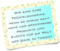 Wir sind eure Trüffelschweine, wenn es darum geht neue und brauchbare Produkte und Events für die Welt der Dame zu finden!